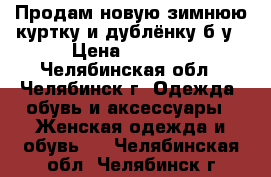 Продам новую зимнюю куртку и дублёнку б/у › Цена ­ 4 500 - Челябинская обл., Челябинск г. Одежда, обувь и аксессуары » Женская одежда и обувь   . Челябинская обл.,Челябинск г.